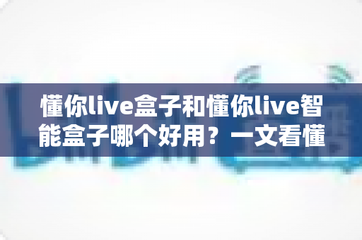 懂你live盒子和懂你live智能盒子哪个好用？一文看懂两者差异与选购建议