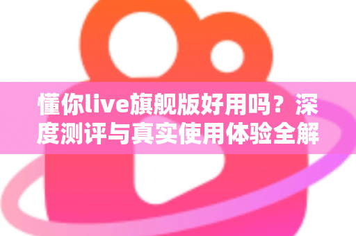 懂你live旗舰版好用吗？深度测评与真实使用体验全解析
