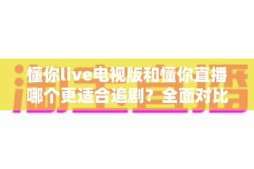 懂你live电视版和懂你直播哪个更适合追剧？全面对比助你找到最佳追剧方案