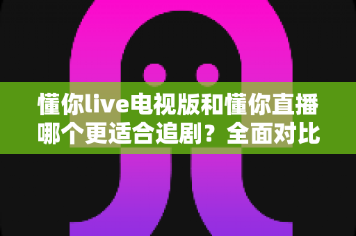 懂你live电视版和懂你直播哪个更适合追剧？全面对比助你找到最佳追剧方案