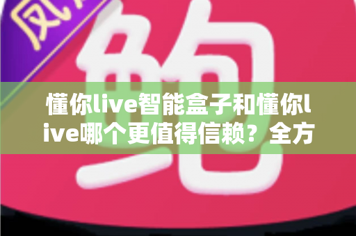 懂你live智能盒子和懂你live哪个更值得信赖?全方位深度对比帮你做出明智选择 懂你live智能盒子和懂你live哪个更值得信赖?全方位深度对比帮你做出明智选择