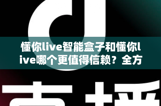 懂你live智能盒子和懂你live哪个更值得信赖？全方位深度对比帮你做出明智选择