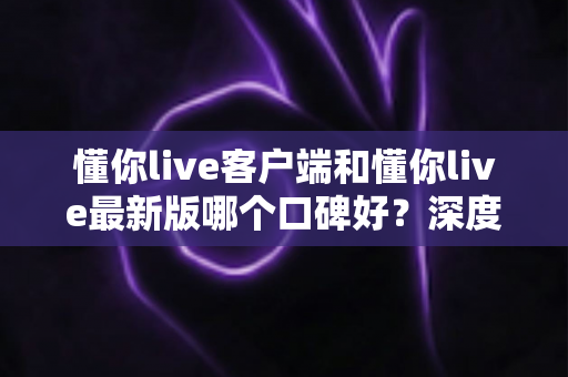 懂你live客户端和懂你live最新版哪个口碑好？深度对比解析助你选出心仪版本