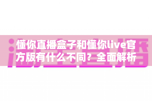 懂你直播盒子和懂你live官方版有什么不同?全面解析两款直播产品的核心区别与选购建议 懂你直播盒子和懂你live官方版有什么不同?全面解析两款直播产品的核心区别与选购建议