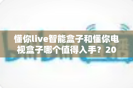 懂你live智能盒子和懂你电视盒子哪个值得入手？2025最全深度对比选购指南一次看懂