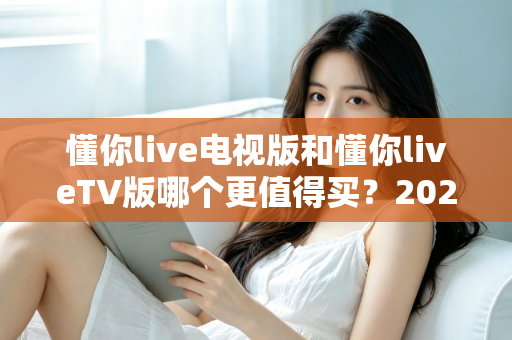 懂你live电视版和懂你liveTV版哪个更值得买?2025最全选购对比指南帮你一次搞懂 懂你live电视版和懂你liveTV版哪个更值得买?2025最全选购对比指南帮你一次搞懂
