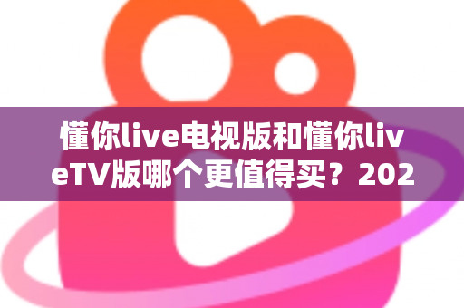 懂你live电视版和懂你liveTV版哪个更值得买?2025最全选购对比指南帮你一次搞懂 懂你live电视版和懂你liveTV版哪个更值得买?2025最全选购对比指南帮你一次搞懂