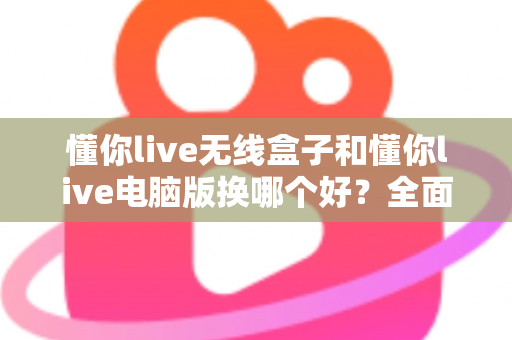 懂你live无线盒子和懂你live电脑版换哪个好？全面对比帮你选对设备