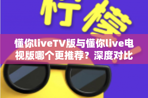 懂你liveTV版与懂你live电视版哪个更推荐？深度对比解析助你一步选对大屏直播版本