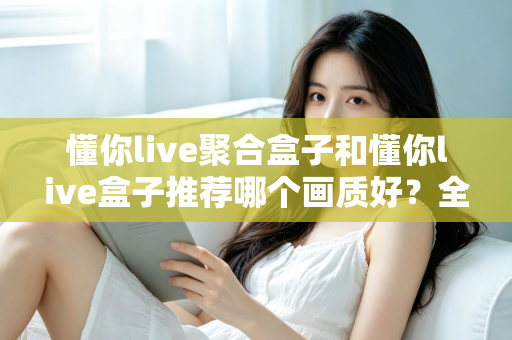 懂你live聚合盒子和懂你live盒子推荐哪个画质好?全面对比评测帮你选对不踩坑 懂你live聚合盒子和懂你live盒子推荐哪个画质好?全面对比评测帮你选对不踩坑