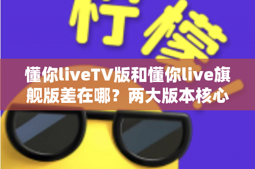 懂你liveTV版和懂你live旗舰版差在哪？两大版本核心区别深度解析与选购指南