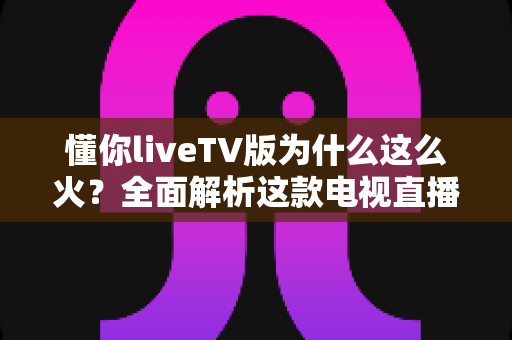 懂你liveTV版为什么这么火？全面解析这款电视直播软件走红背后的真相与家庭观影新趋势