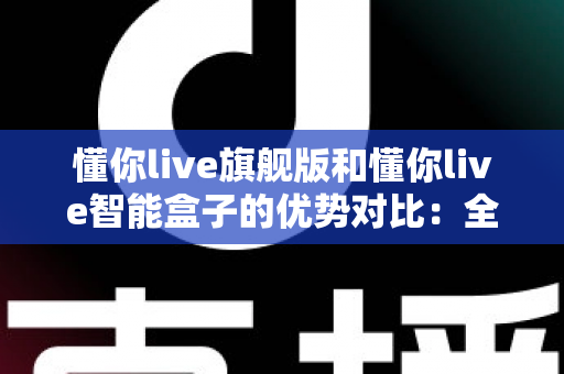 懂你live旗舰版和懂你live智能盒子的优势对比：全面解析两款设备的核心差异与选购指南