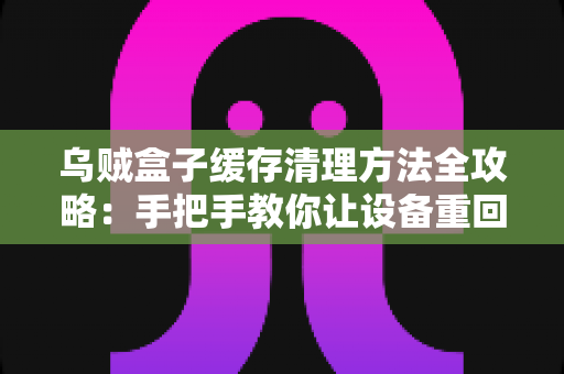乌贼盒子缓存清理方法全攻略:手把手教你让设备重回流畅状态 乌贼盒子缓存清理方法全攻略:手把手教你让设备重回流畅状态