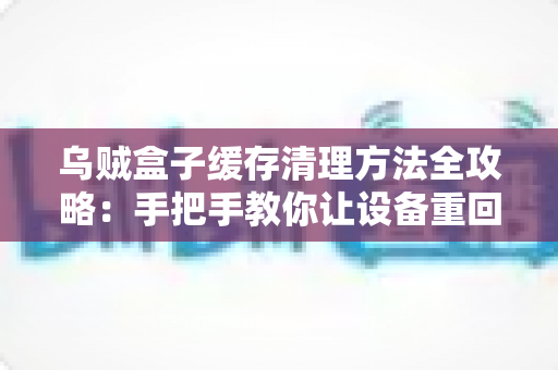 乌贼盒子缓存清理方法全攻略：手把手教你让设备重回流畅状态