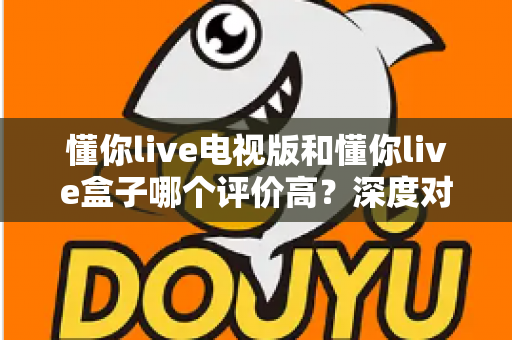 懂你live电视版和懂你live盒子哪个评价高？深度对比评测帮你选对不踩坑
