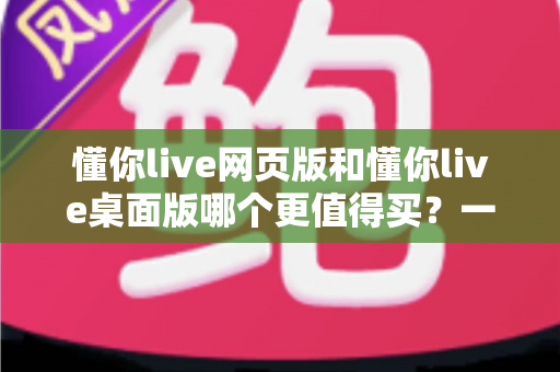懂你live网页版和懂你live桌面版哪个更值得买？一篇讲透两个版本差异的选购指南