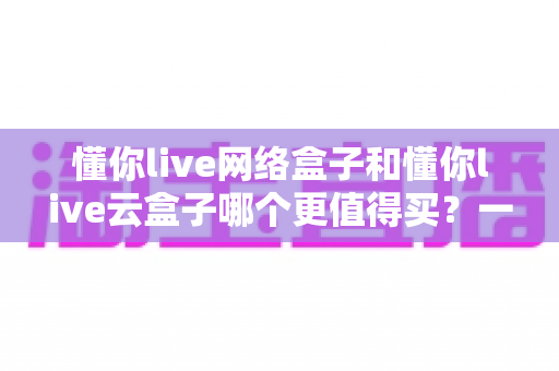 懂你live网络盒子和懂你live云盒子哪个更值得买？一篇看懂差异的深度选购指南