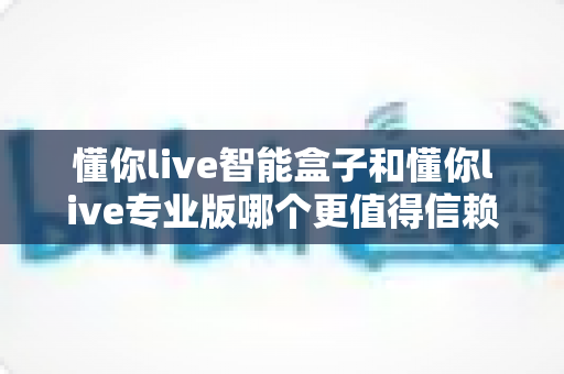 懂你live智能盒子和懂你live专业版哪个更值得信赖?深度对比帮你选对不踩坑 懂你live智能盒子和懂你live专业版哪个更值得信赖?深度对比帮你选对不踩坑
