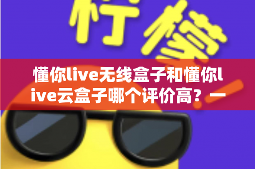 懂你live无线盒子和懂你live云盒子哪个评价高？一文看懂两者差异与真实口碑