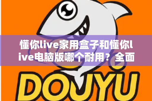 懂你live家用盒子和懂你live电脑版哪个耐用？全面解析助你选出更长久可靠的使用方案