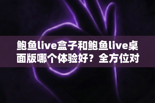 鲍鱼live盒子和鲍鱼live桌面版哪个体验好?全方位对比评测帮你找到最适合的使用方式 鲍鱼live盒子和鲍鱼live桌面版哪个体验好?全方位对比评测帮你找到最适合的使用方式