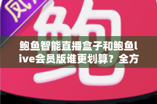 鲍鱼智能直播盒子和鲍鱼live会员版谁更划算？全方位对比测评与选购避坑指南