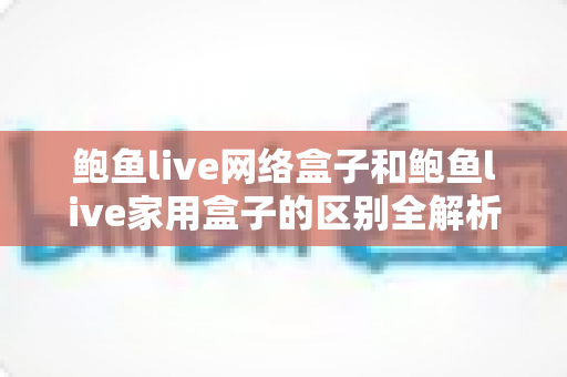 鲍鱼live网络盒子和鲍鱼live家用盒子的区别全解析：选购前必读的家庭娱乐设备指南