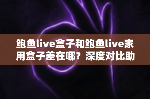 鲍鱼live盒子和鲍鱼live家用盒子差在哪？深度对比助你选对不踩坑