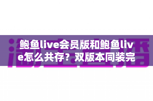 鲍鱼live会员版和鲍鱼live怎么共存?双版本同装完整攻略与避坑指南 鲍鱼live会员版和鲍鱼live怎么共存?双版本同装完整攻略与避坑指南