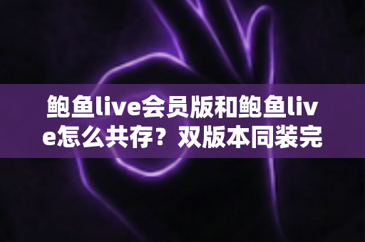 鲍鱼live会员版和鲍鱼live怎么共存?双版本同装完整攻略与避坑指南 鲍鱼live会员版和鲍鱼live怎么共存?双版本同装完整攻略与避坑指南