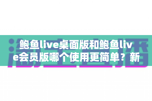 鲍鱼live桌面版和鲍鱼live会员版哪个使用更简单?新手必看的上手难度全维度对比指南 鲍鱼live桌面版和鲍鱼live会员版哪个使用更简单?新手必看的上手难度全维度对比指南