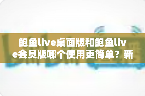 鲍鱼live桌面版和鲍鱼live会员版哪个使用更简单？新手必看的上手难度全维度对比指南