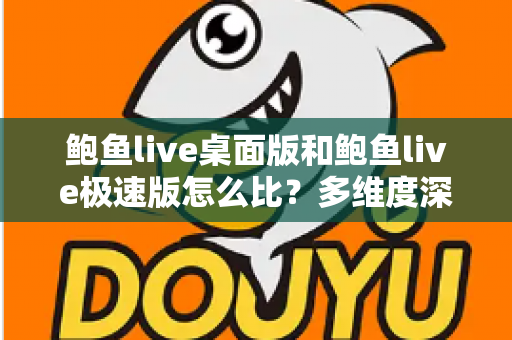 鲍鱼live桌面版和鲍鱼live极速版怎么比？多维度深度对比与实用选择指南