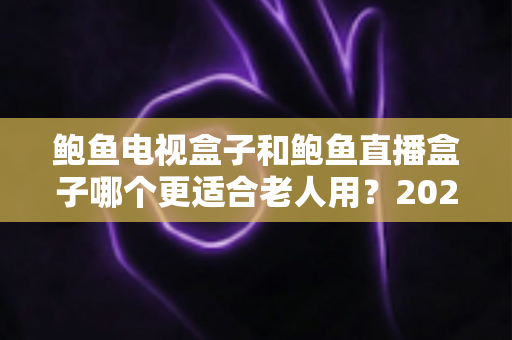 鲍鱼电视盒子和鲍鱼直播盒子哪个更适合老人用？2025年最新选购指南与深度对比分析