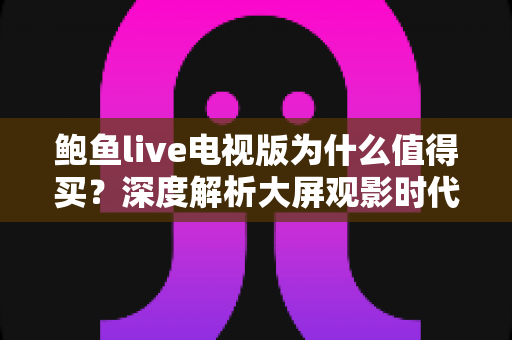 鲍鱼live电视版为什么值得买？深度解析大屏观影时代的高性价比之选