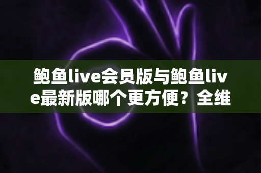 鲍鱼live会员版与鲍鱼live最新版哪个更方便？全维度深度对比帮你一次选对