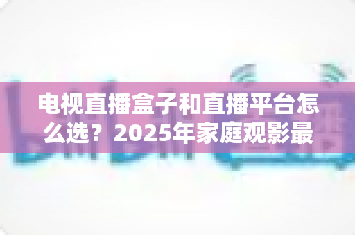 电视直播盒子和直播平台怎么选？2025年家庭观影最全选购指南，看完不再纠结