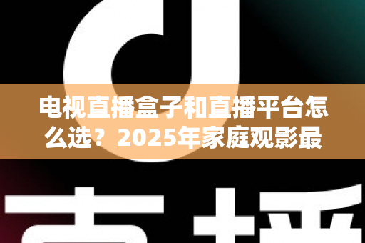 电视直播盒子和直播平台怎么选？2025年家庭观影最全选购指南，看完不再纠结