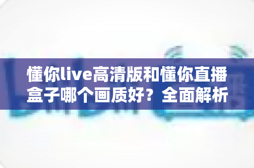 懂你live高清版和懂你直播盒子哪个画质好？全面解析两大版本画质差异与选择指南