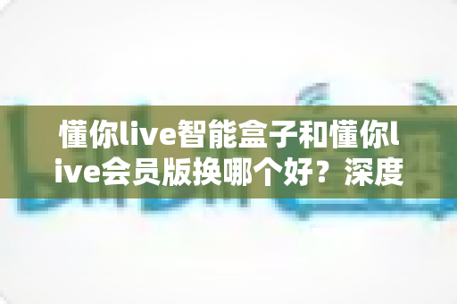 懂你live智能盒子和懂你live会员版换哪个好？深度对比分析与选购避坑指南