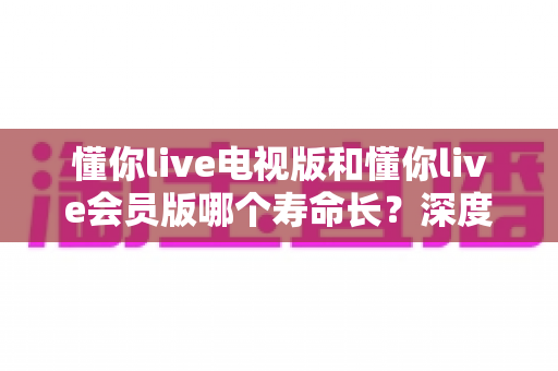 懂你live电视版和懂你live会员版哪个寿命长？深度对比分析与实用选购指南