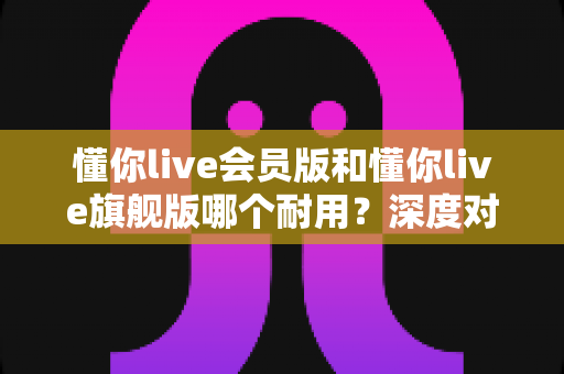 懂你live会员版和懂你live旗舰版哪个耐用？深度对比解析帮你选对版本不踩坑