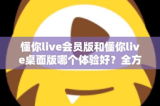 懂你live会员版和懂你live桌面版哪个体验好？全方位深度对比帮你找到最适合的版本