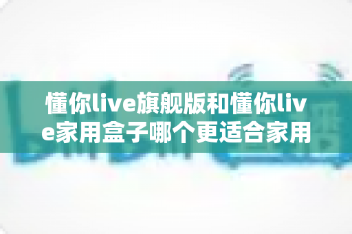 懂你live旗舰版和懂你live家用盒子哪个更适合家用？深度对比帮你选对不踩坑
