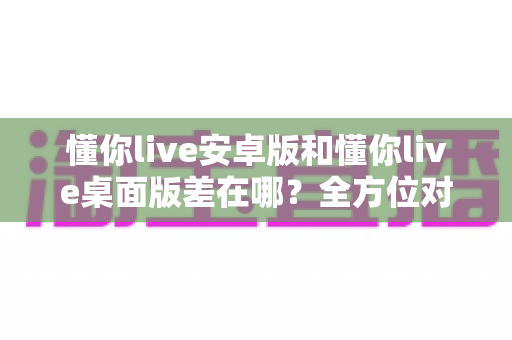 懂你live安卓版和懂你live桌面版差在哪?全方位对比解析,帮你找到最适合自己的直播体验方式 懂你live安卓版和懂你live桌面版差在哪?全方位对比解析,帮你找到最适合自己的直播体验方式