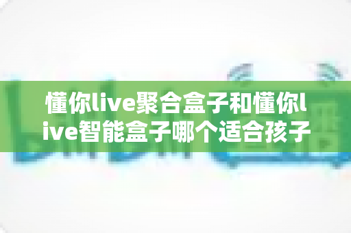 懂你live聚合盒子和懂你live智能盒子哪个适合孩子？家长选购全攻略深度测评