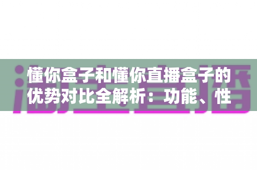 懂你盒子和懂你直播盒子的优势对比全解析：功能、性能与选购指南一文看懂