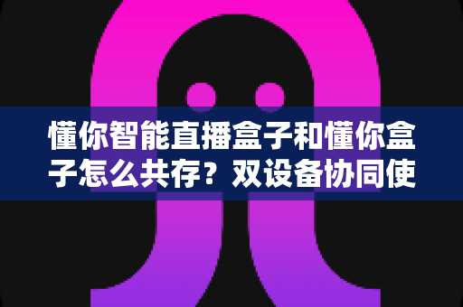 懂你智能直播盒子和懂你盒子怎么共存?双设备协同使用全攻略,轻松实现直播效率翻倍 懂你智能直播盒子和懂你盒子怎么共存?双设备协同使用全攻略,轻松实现直播效率翻倍