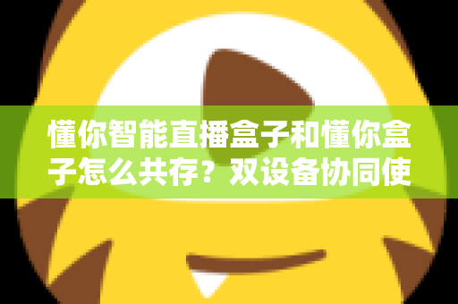 懂你智能直播盒子和懂你盒子怎么共存？双设备协同使用全攻略，轻松实现直播效率翻倍